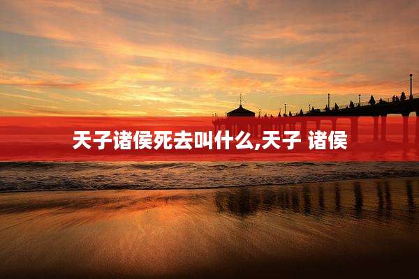 天子诸侯死去叫什么,天子 诸侯