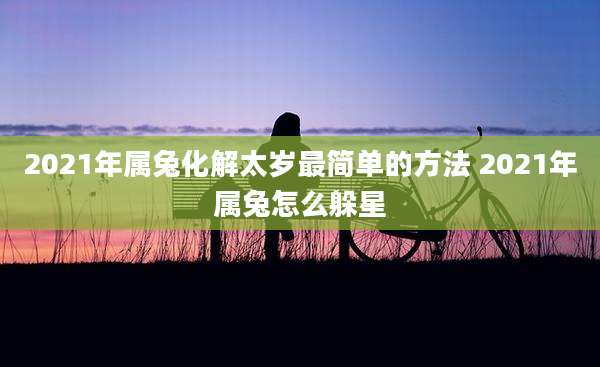 2021年属兔化解太岁最简单的方法 2021年属兔怎么躲星