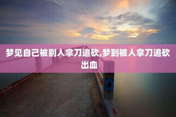 梦见自己被别人拿刀追砍,梦到被人拿刀追砍 出血