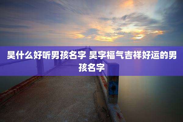 昊什么好听男孩名字 昊字福气吉祥好运的男孩名字