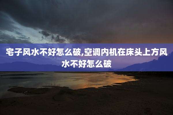 宅子风水不好怎么破,空调内机在床头上方风水不好怎么破