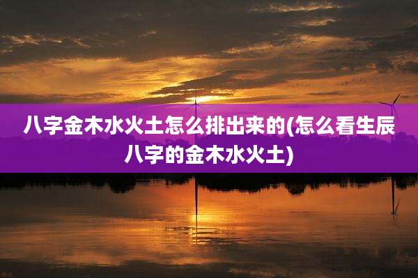 八字金木水火土怎么排出来的(怎么看生辰八字的金木水火土)