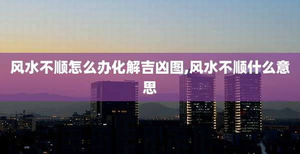 风水不顺怎么办化解吉凶图,风水不顺什么意思