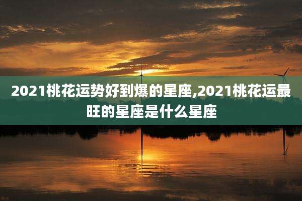 2021桃花运势好到爆的星座,2021桃花运最旺的星座是什么星座