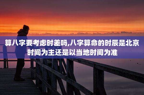 算八字要考虑时差吗,八字算命的时辰是北京时间为主还是以当地时间为准