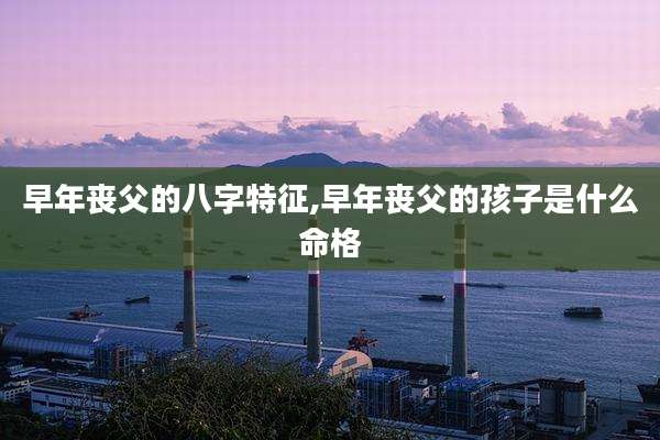 早年丧父的八字特征,早年丧父的孩子是什么命格