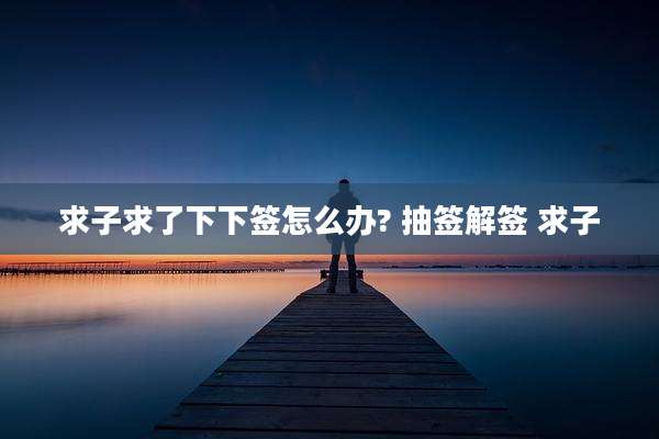 求子求了下下签怎么办? 抽签解签 求子