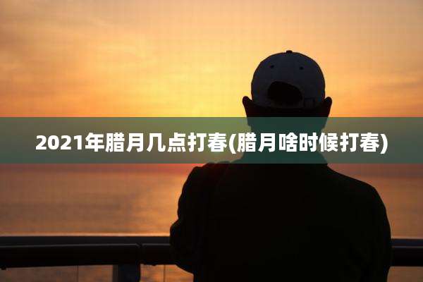 2021年腊月几点打春(腊月啥时候打春)