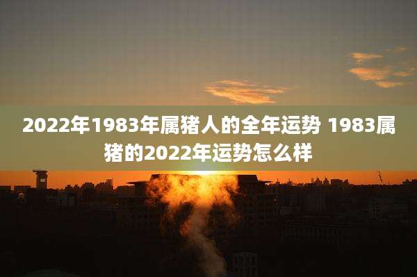 2022年1983年属猪人的全年运势 1983属猪的2022年运势怎么样