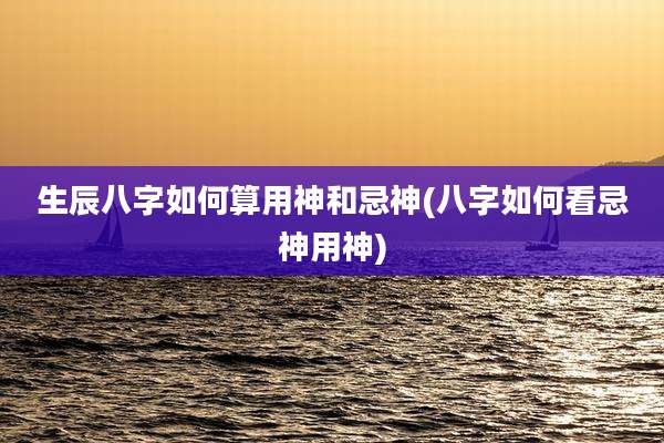 生辰八字如何算用神和忌神(八字如何看忌神用神)