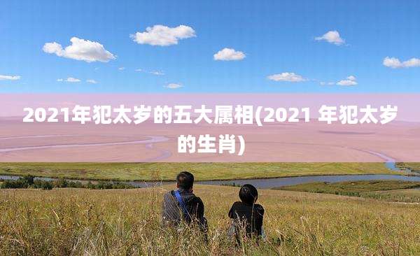 2021年犯太岁的五大属相(2021 年犯太岁的生肖)
