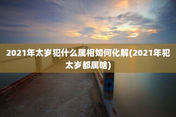 2021年太岁犯什么属相如何化解(2021年犯太岁都属啥)