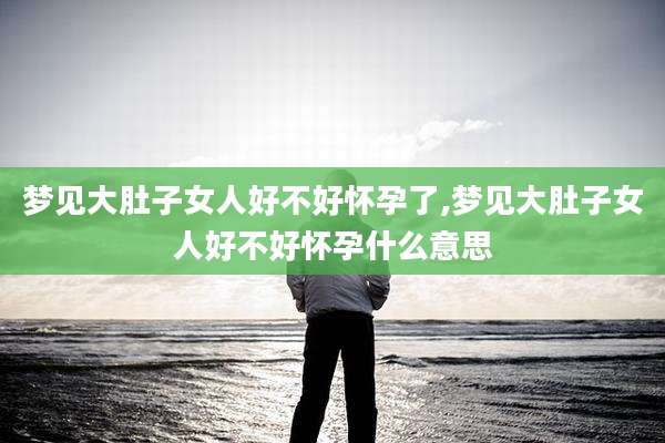 梦见大肚子女人好不好怀孕了,梦见大肚子女人好不好怀孕什么意思