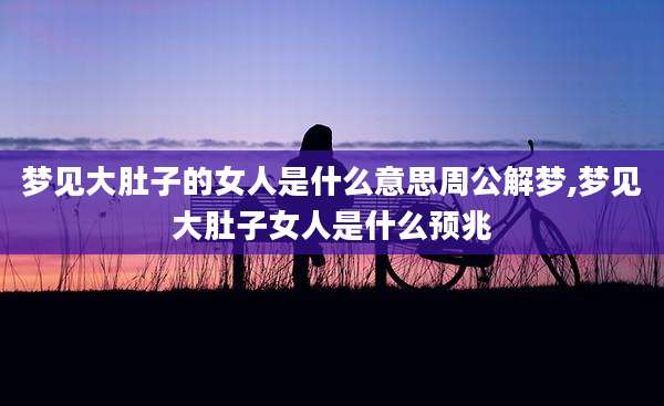 梦见大肚子的女人是什么意思周公解梦,梦见大肚子女人是什么预兆