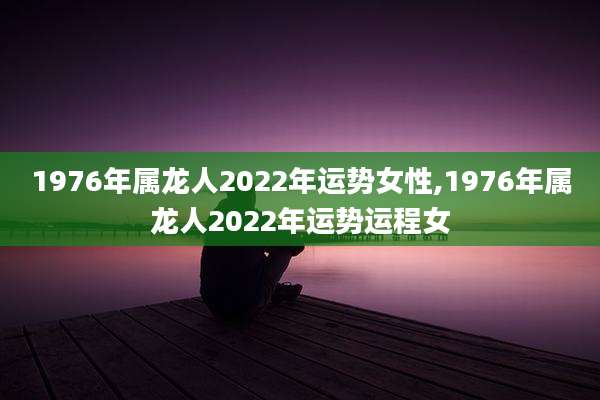 1976年属龙人2022年运势女性,1976年属龙人2022年运势运程女