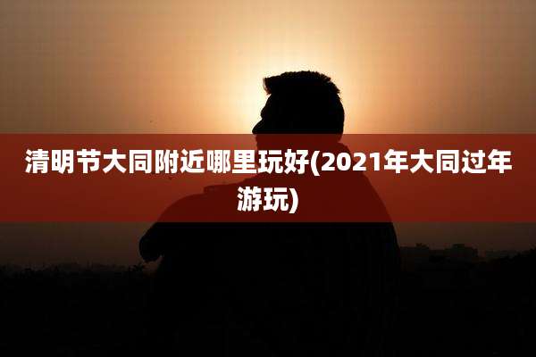 清明节大同附近哪里玩好(2021年大同过年游玩)