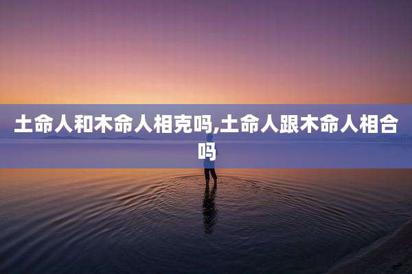 土命人和木命人相克吗,土命人跟木命人相合吗