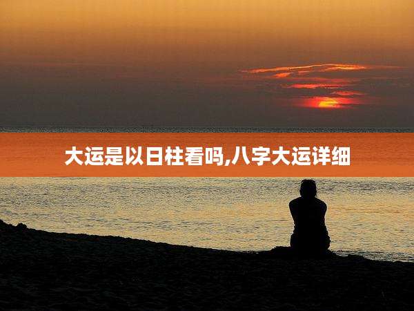 大运是以日柱看吗,八字大运详细