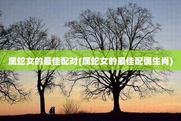 属蛇女的最佳配对(属蛇女的最佳配偶生肖)