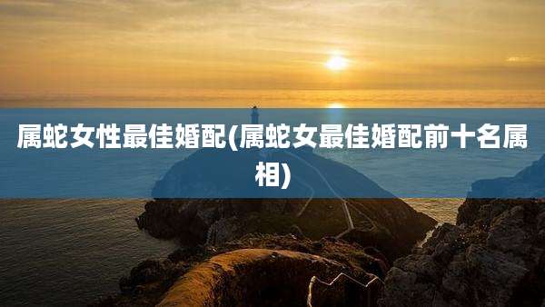 属蛇女性最佳婚配(属蛇女最佳婚配前十名属相)