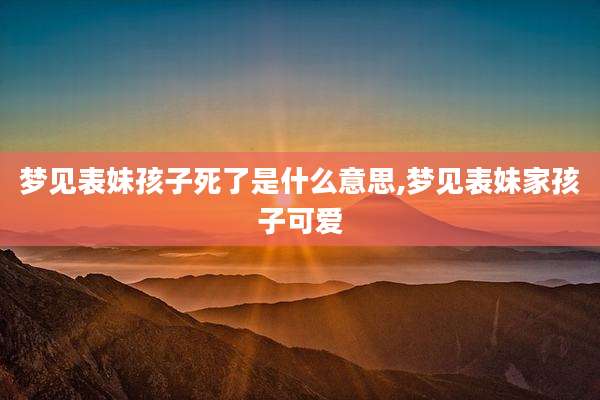 梦见表妹孩子死了是什么意思,梦见表妹家孩子可爱