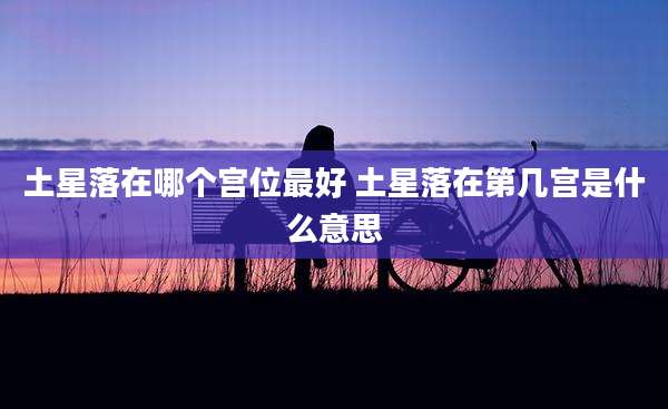 土星落在哪个宫位最好 土星落在第几宫是什么意思