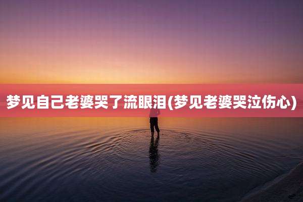 梦见自己老婆哭了流眼泪(梦见老婆哭泣伤心)