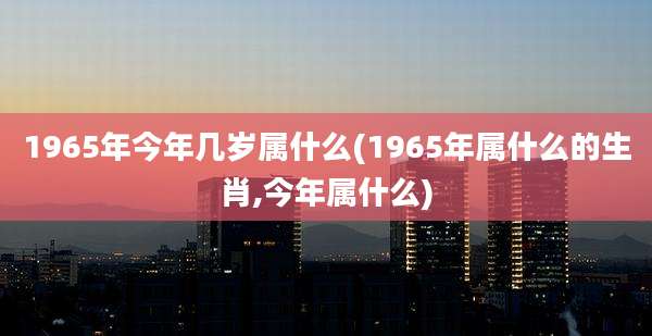 1965年今年几岁属什么(1965年属什么的生肖,今年属什么)