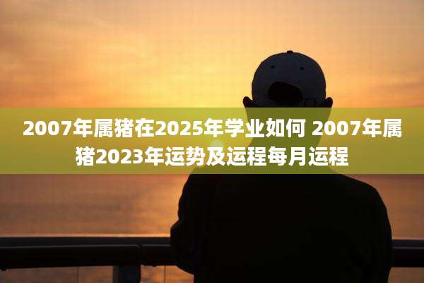 2007年属猪在2025年学业如何 2007年属猪2023年运势及运程每月运程