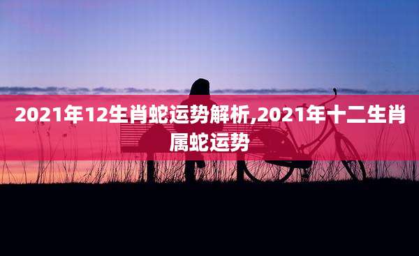 2021年12生肖蛇运势解析,2021年十二生肖属蛇运势