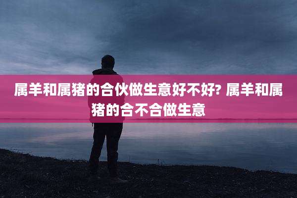 属羊和属猪的合伙做生意好不好? 属羊和属猪的合不合做生意