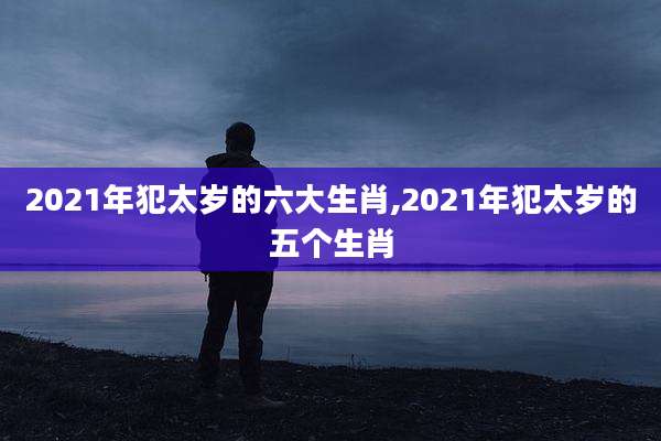 2021年犯太岁的六大生肖,2021年犯太岁的五个生肖