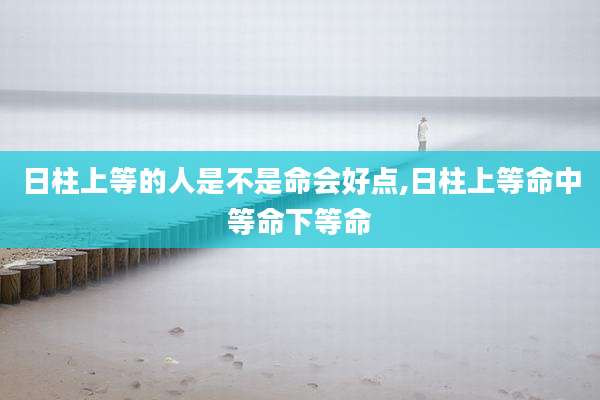 日柱上等的人是不是命会好点,日柱上等命中等命下等命
