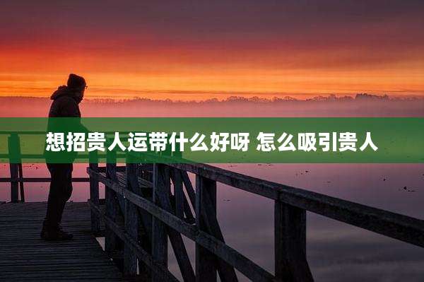 想招贵人运带什么好呀 怎么吸引贵人