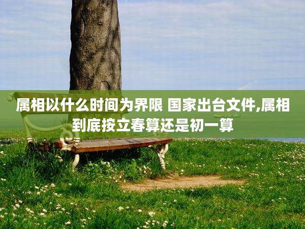 属相以什么时间为界限 国家出台文件,属相到底按立春算还是初一算