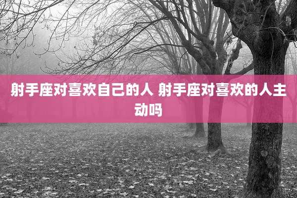 射手座对喜欢自己的人 射手座对喜欢的人主动吗