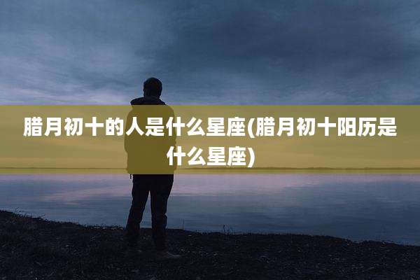 腊月初十的人是什么星座(腊月初十阳历是什么星座)