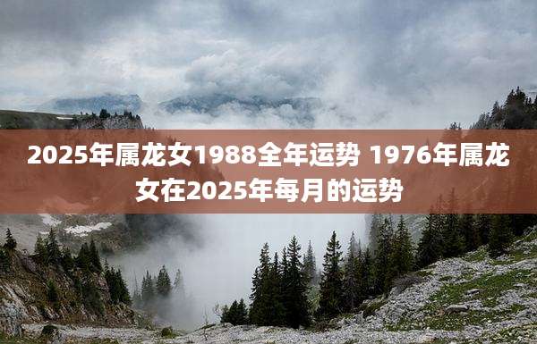 2025年属龙女1988全年运势 1976年属龙女在2025年每月的运势