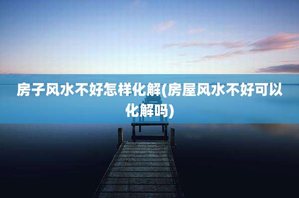 房子风水不好怎样化解(房屋风水不好可以化解吗)