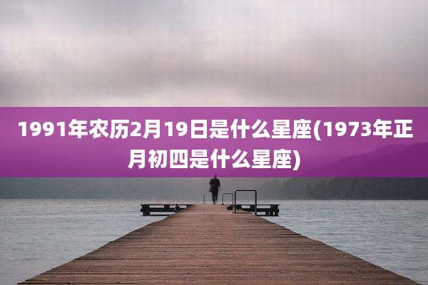 1991年农历2月19日是什么星座(1973年正月初四是什么星座)