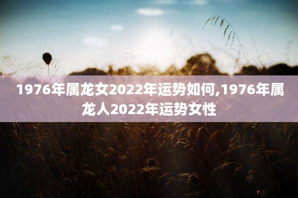 1976年属龙女2022年运势如何,1976年属龙人2022年运势女性