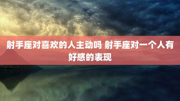 射手座对喜欢的人主动吗 射手座对一个人有好感的表现