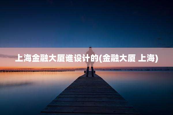 上海金融大厦谁设计的(金融大厦 上海)