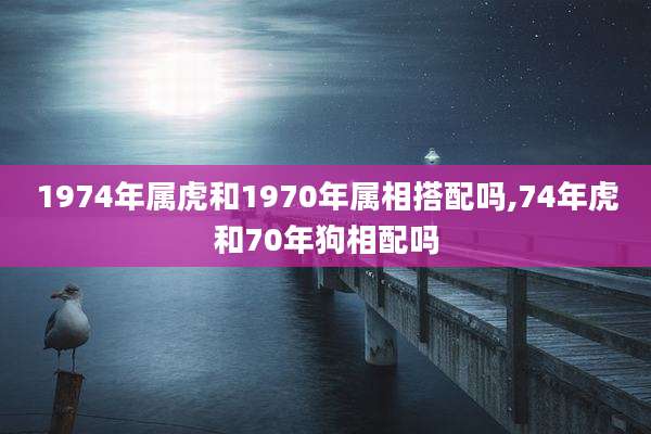 1974年属虎和1970年属相搭配吗,74年虎和70年狗相配吗