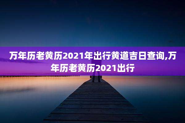 万年历老黄历2021年出行黄道吉日查询,万年历老黄历2021出行