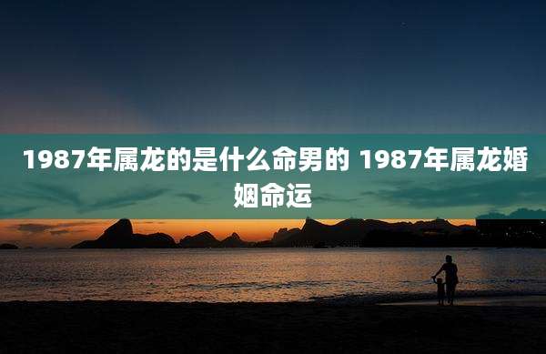 1987年属龙的是什么命男的 1987年属龙婚姻命运