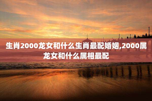 生肖2000龙女和什么生肖最配婚姻,2000属龙女和什么属相最配