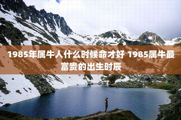 1985年属牛人什么时候命才好 1985属牛最富贵的出生时辰