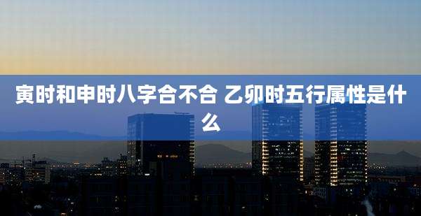 寅时和申时八字合不合 乙卯时五行属性是什么