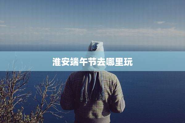 淮安端午节去哪里玩